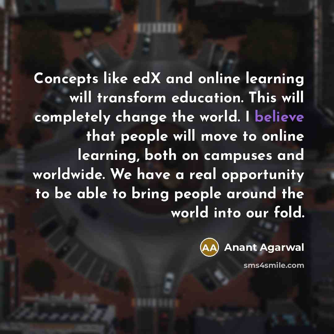 “Concepts like edX and online learning will transform education. This will completely change the world. I believe that people will move to online learning, both on campuses and worldwide. We have a real opportunity to be able to bring people around the world into our fold.” quote by Anant Agarwal