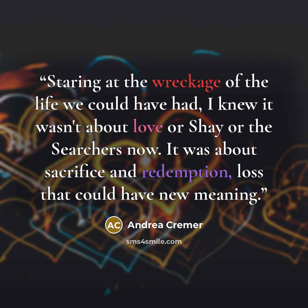 “Staring at the wreckage of the life we could have had, I knew it wasn't about love or Shay or the Searchers now. It was about sacrifice and redemption, loss that could have new meaning.” quote by Andrea Cremer