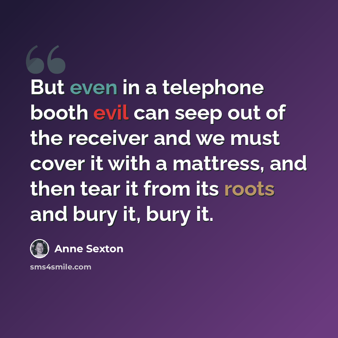 “But even in a telephone booth evil can seep out of the receiver and we must cover it with a mattress, and then tear it from its roots and bury it, bury it.” quote by Anne Sexton