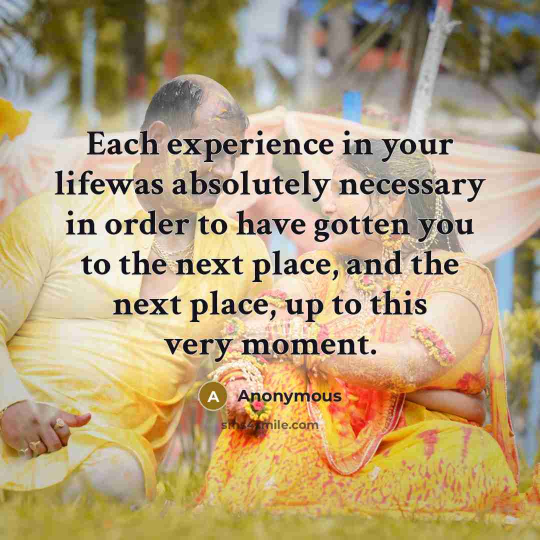 “Each experience in your lifewas absolutely necessary in order to have gotten you to the next place, and the next place, up to this very moment.” quote by Anonymous