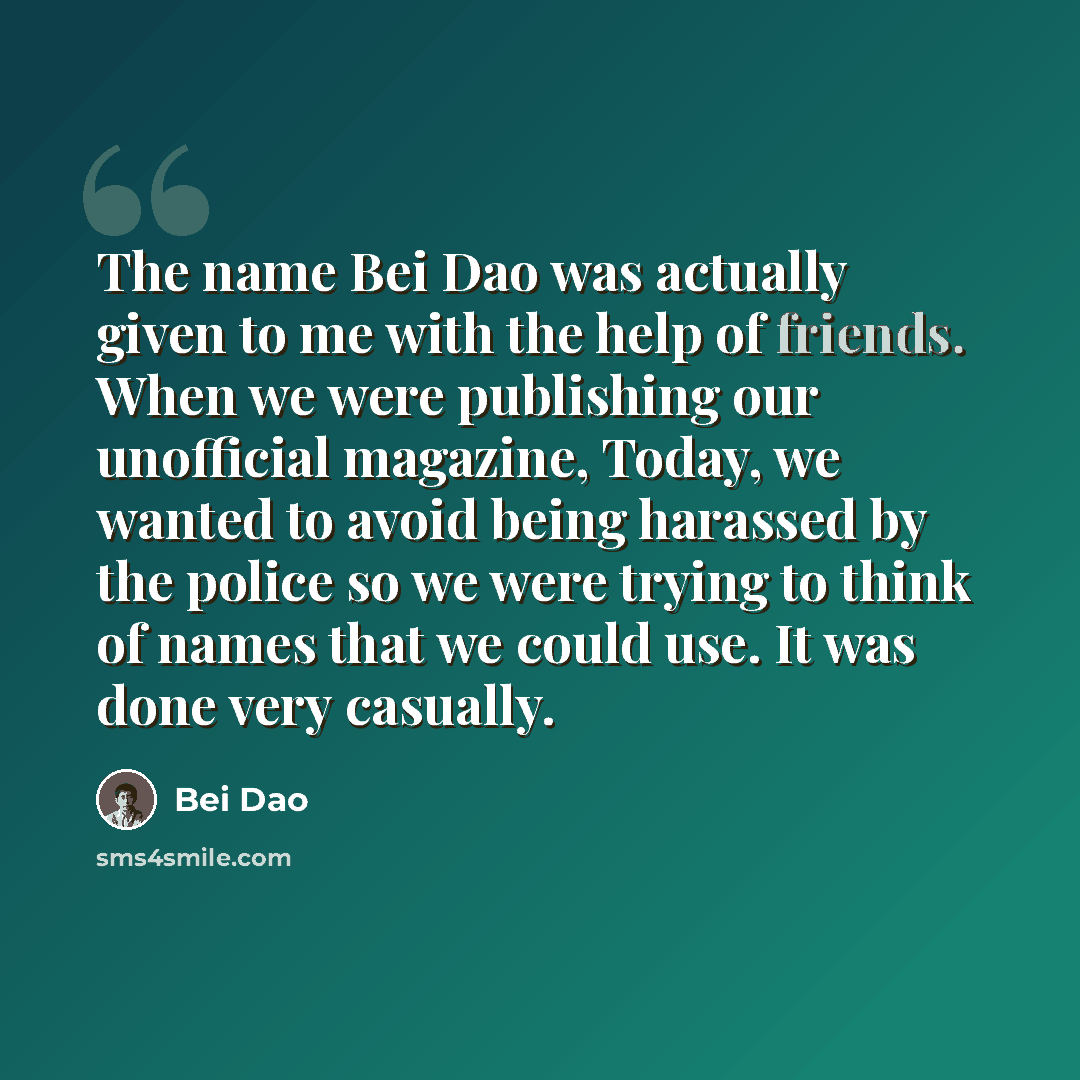 “The name Bei Dao was actually given to me with the help of friends. When we were publishing our unofficial magazine, Today, we wanted to avoid being harassed by the police so we were trying to think of names that we could use. It was done very casually.” quote by Bei Dao