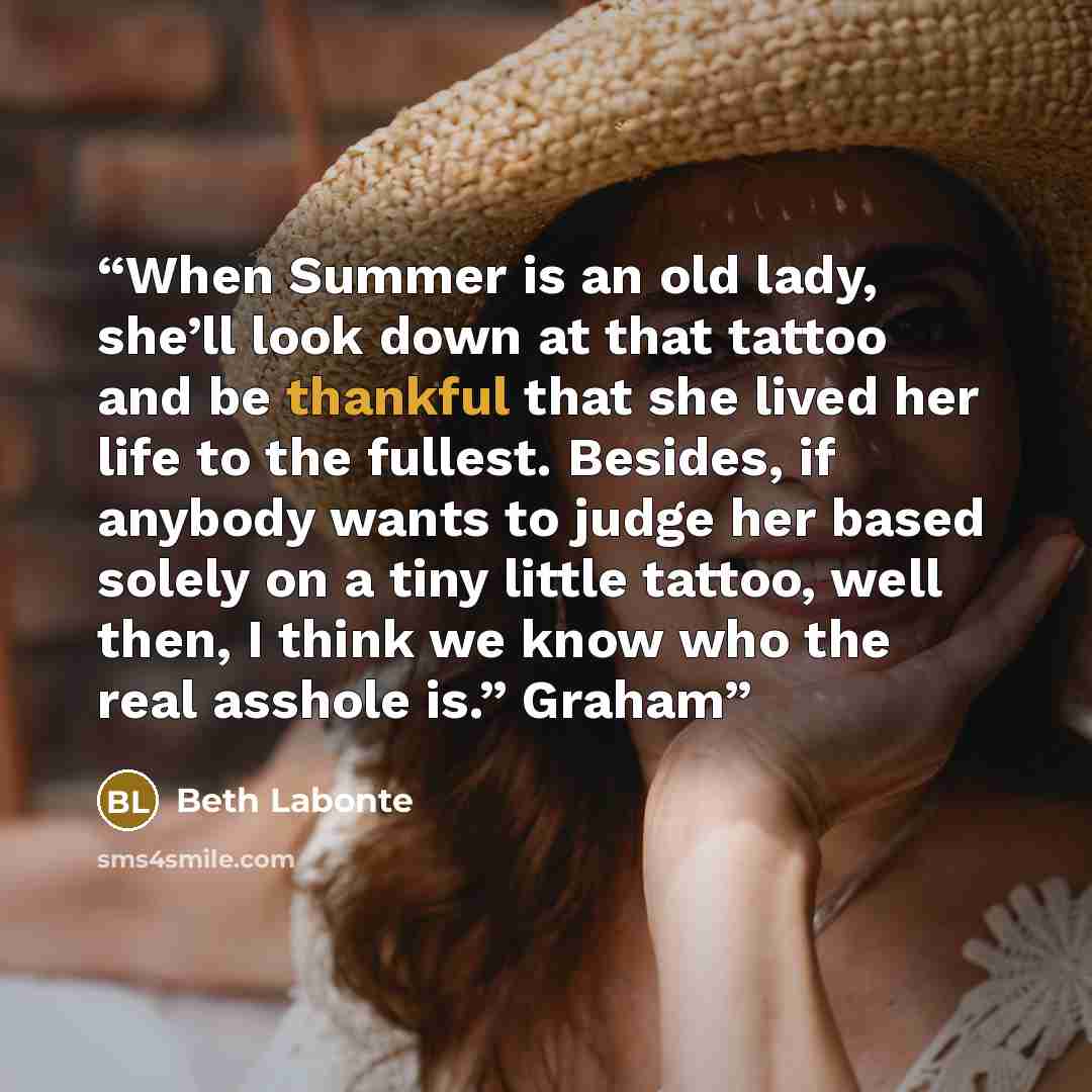 “When Summer is an old lady, she’ll look down at that tattoo and be thankful that she lived her life to the fullest. Besides, if anybody wants to judge her based solely on a tiny little tattoo, well then, I think we know who the real asshole is.” Graham” quote by Beth Labonte
