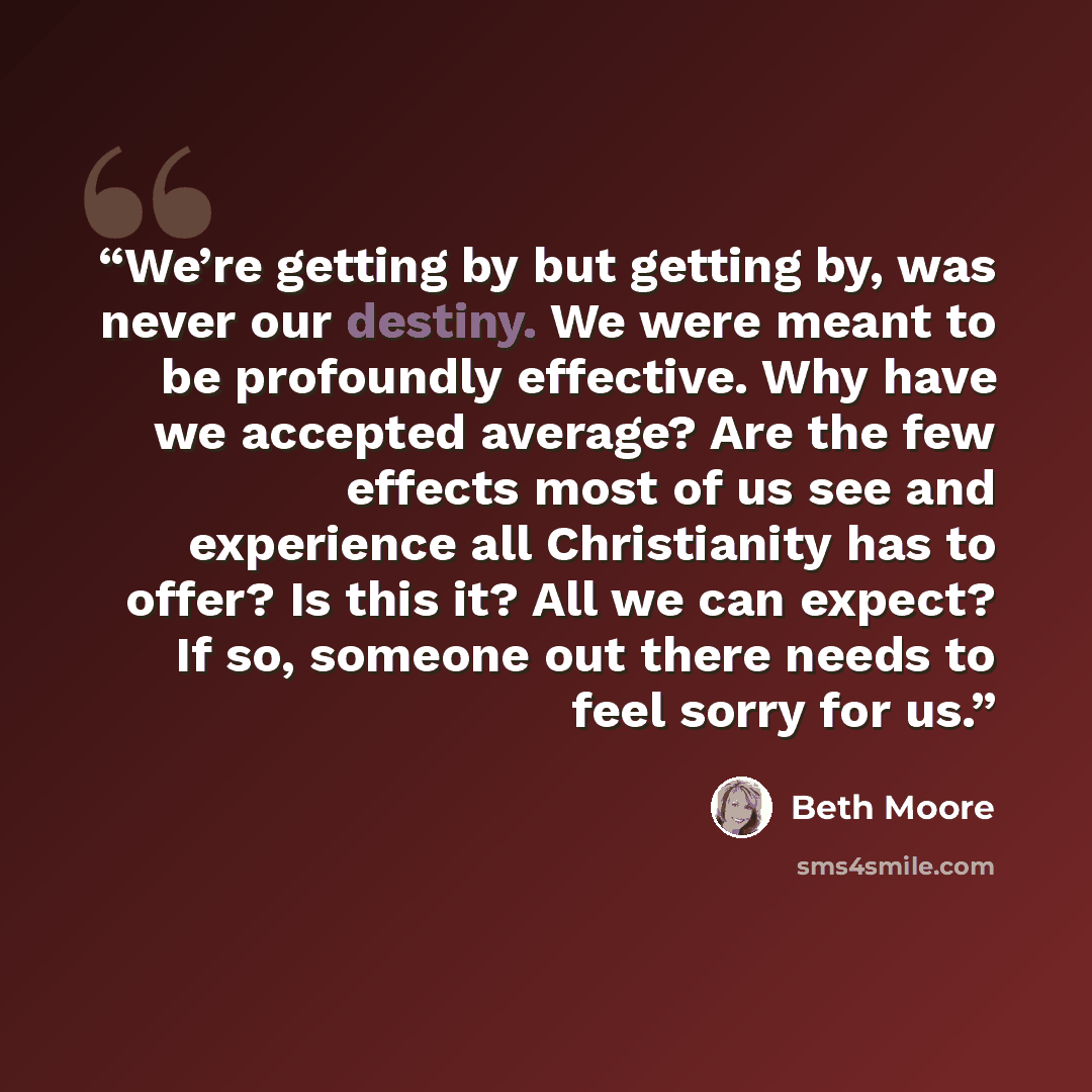 “We’re getting by but getting by, was never our destiny. We were meant to be profoundly effective. Why have we accepted average? Are the few effects most of us see and experience all Christianity has to offer? Is this it? All we can expect? If so, someone out there needs to feel sorry for us.” quote by Beth Moore