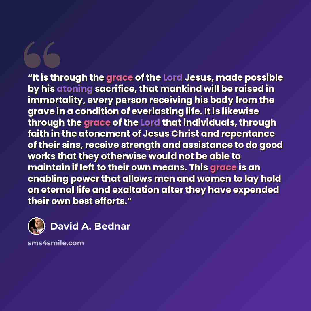 “It is through the grace of the Lord Jesus, made possible by his atoning sacrifice, that mankind will be raised in immortality, every person receiving his body from the grave in a condition of everlasting life. It is likewise through the grace of the Lord that individuals, through faith in the…” quote by David A. Bednar