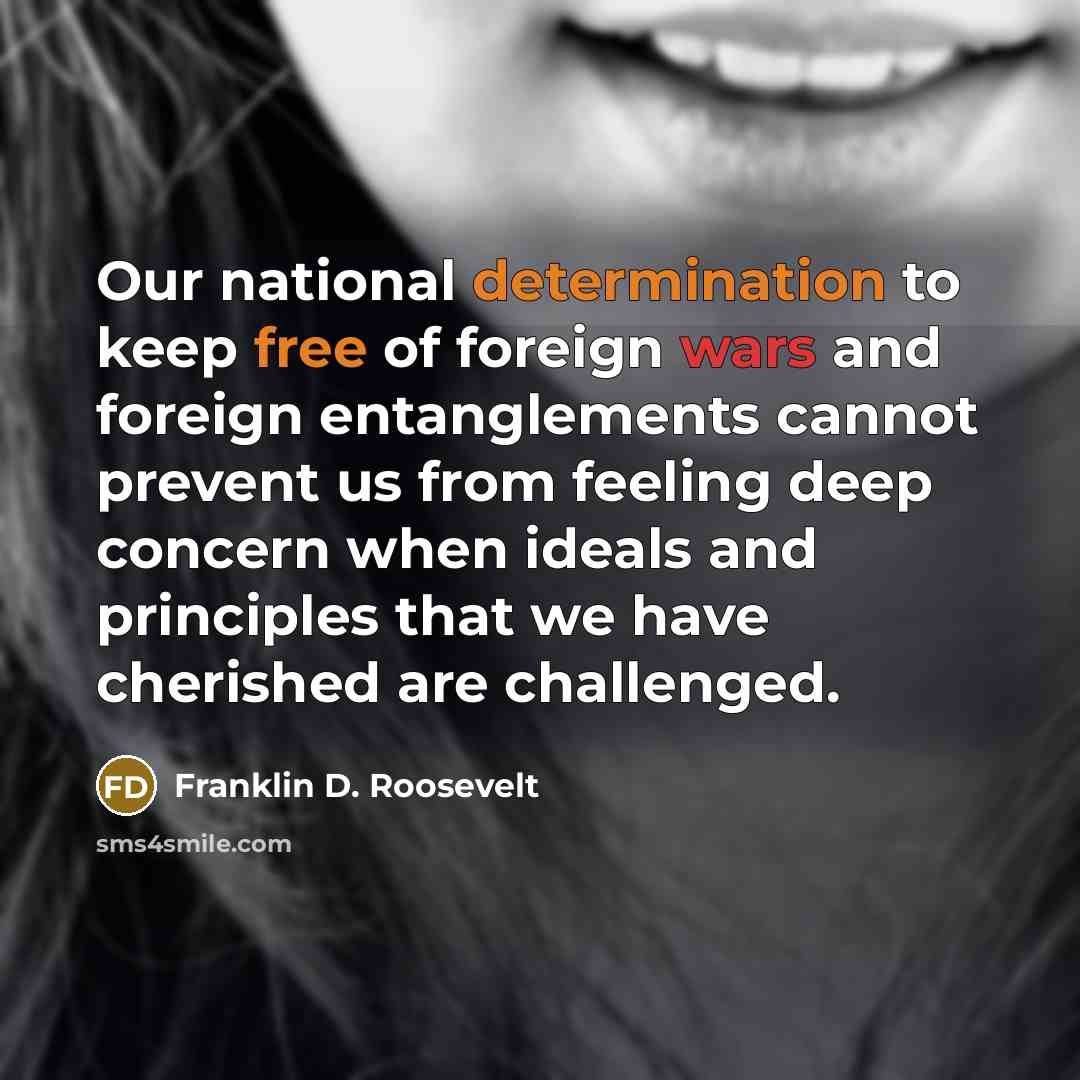 “Our national determination to keep free of foreign wars and foreign entanglements cannot prevent us from feeling deep concern when ideals and principles that we have cherished are challenged.” quote by Franklin D. Roosevelt