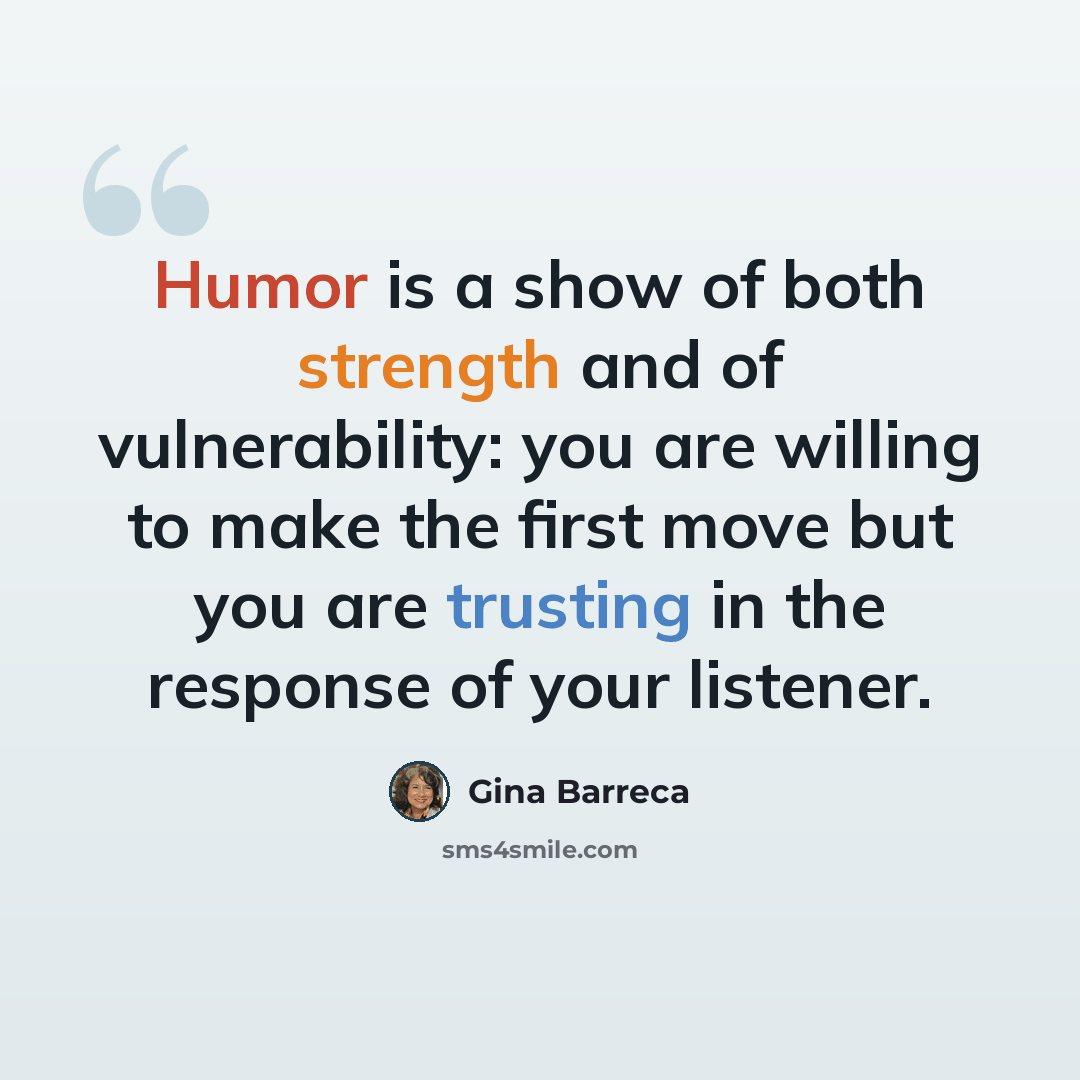 “Humor is a show of both strength and of vulnerability: you are willing to make the first move but you are trusting in the response of your listener.” quote by Gina Barreca