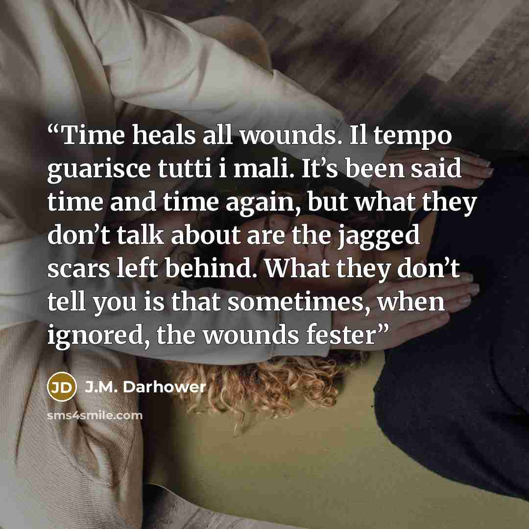 “Time heals all wounds. Il tempo guarisce tutti i mali. It’s been said time and time again, but what they don’t talk about are the jagged scars left behind. What they don’t tell you is that sometimes, when ignored, the wounds fester” quote by J.M. Darhower