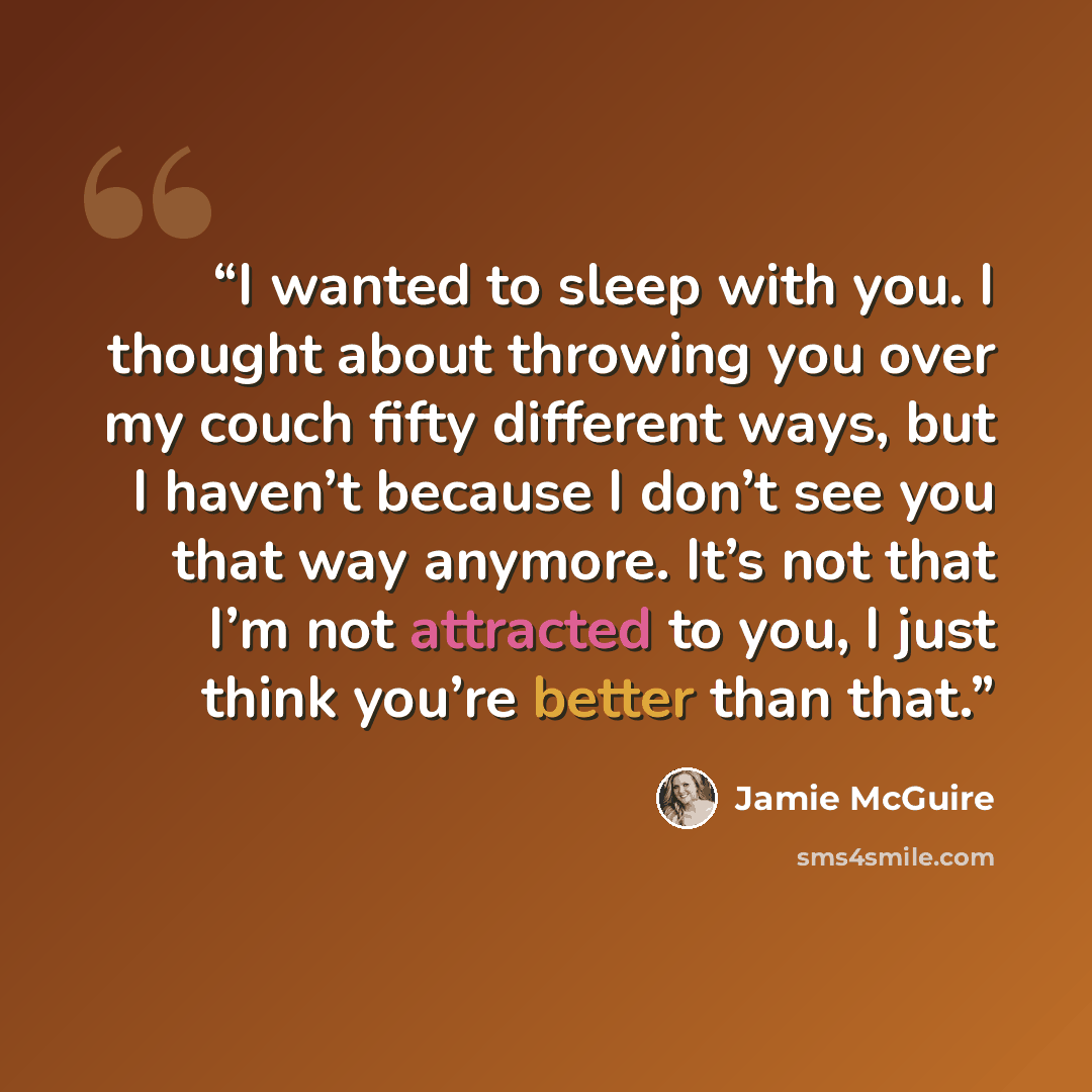 “I wanted to sleep with you. I thought about throwing you over my couch fifty different ways, but I haven’t because I don’t see you that way anymore. It’s not that I’m not attracted to you, I just think you’re better than that.” quote by Jamie McGuire