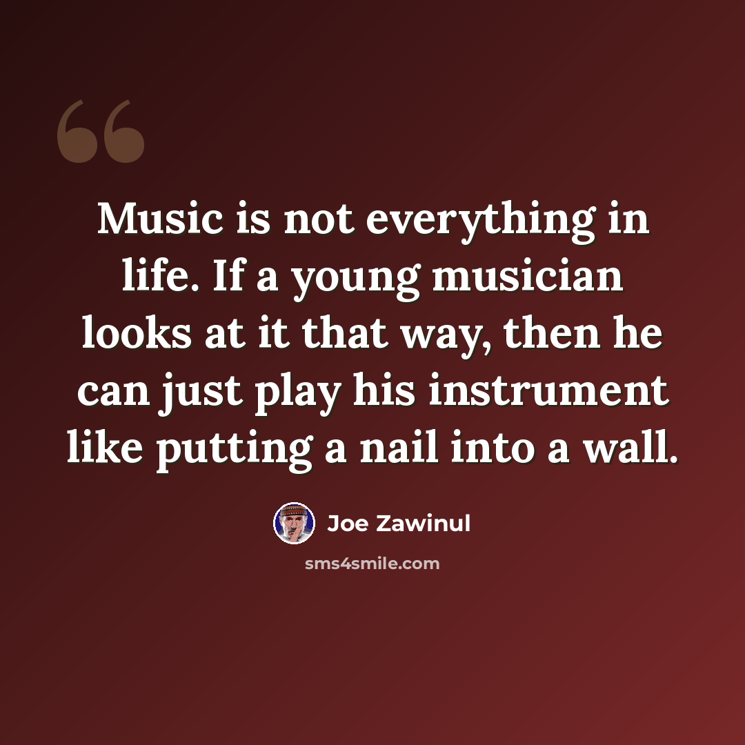 “Music is not everything in life. If a young musician looks at it that way, then he can just play his instrument like putting a nail into a wall.” quote by Joe Zawinul