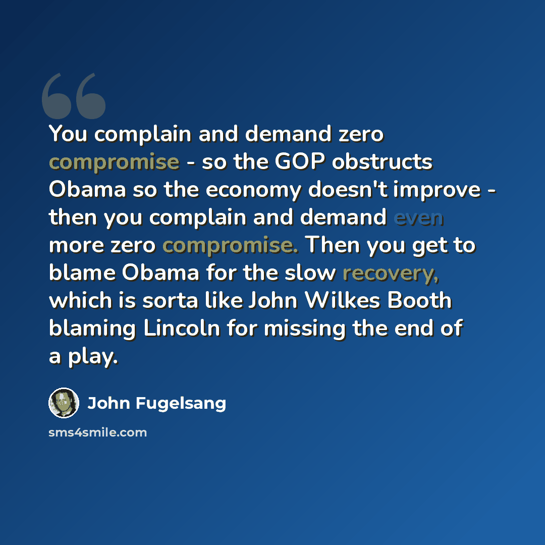 “You complain and demand zero compromise - so the GOP obstructs Obama so the economy doesn't improve - then you complain and demand even more zero compromise. Then you get to blame Obama for the slow recovery, which is sorta like John Wilkes Booth blaming Lincoln for missing the end of a play.” quote by John Fugelsang
