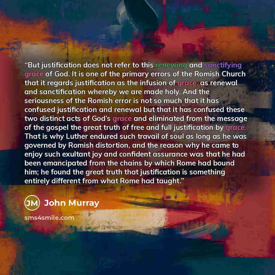 “But justification does not refer to this renewing and sanctifying grace of God. It is one of the primary errors of the Romish Church that it regards justification as the infusion of grace, as renewal and sanctification whereby we are made holy. And the seriousness of the Romish error is not so…” quote by John Murray