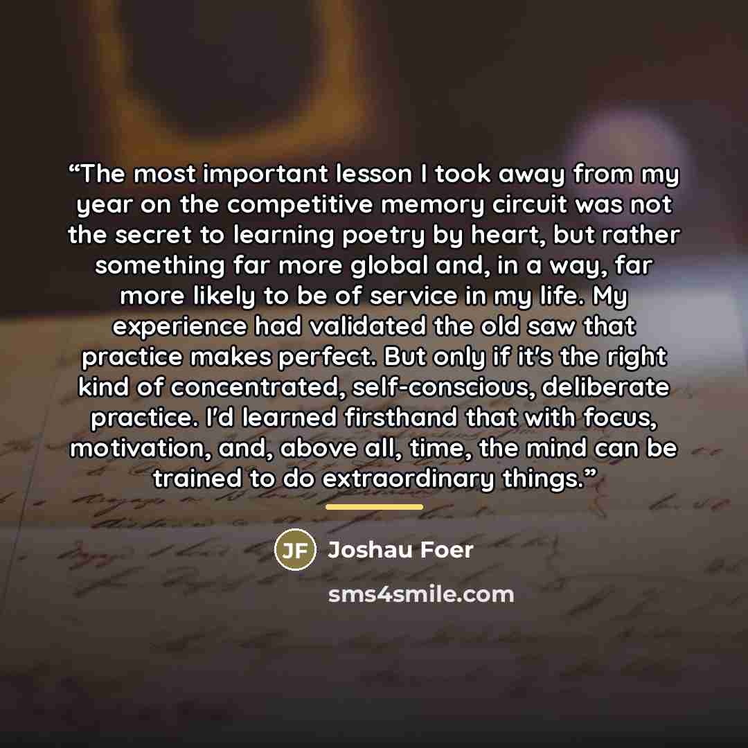 “The most important lesson I took away from my year on the competitive memory circuit was not the secret to learning poetry by heart, but rather something far more global and, in a way, far more likely to be of service in my life. My experience had validated the old saw that practice makes perfect…” quote by Joshau Foer