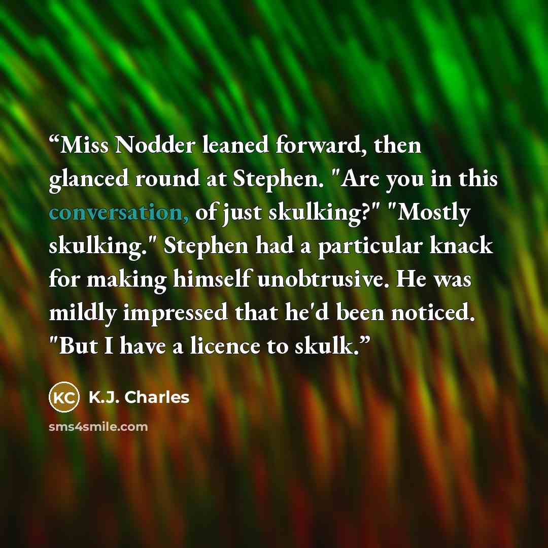 “Miss Nodder leaned forward, then glanced round at Stephen. "Are you in this conversation, of just skulking?" "Mostly skulking." Stephen had a particular knack for making himself unobtrusive. He was mildly impressed that he'd been noticed. "But I have a licence to skulk.” quote by K.J. Charles
