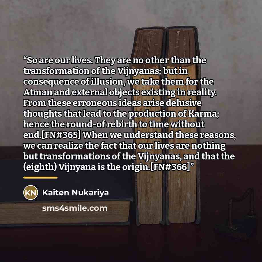 “So are our lives. They are no other than the transformation of the Vijnyanas; but in consequence of illusion, we take them for the Atman and external objects existing in reality. From these erroneous ideas arise delusive thoughts that lead to the production of Karma; hence the round-of rebirth to…” quote by Kaiten Nukariya