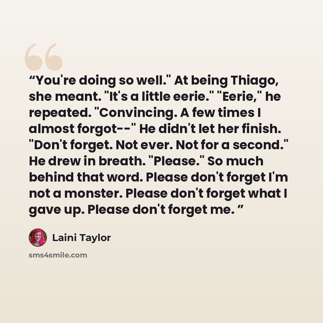 “You're doing so well." At being Thiago, she meant. "It's a little eerie." "Eerie," he repeated. "Convincing. A few times I almost forgot--" He didn't let her finish. "Don't forget. Not ever. Not for a second." He drew in breath. "Please." So much behind that word. Please don't forget I'm not a…” quote by Laini Taylor