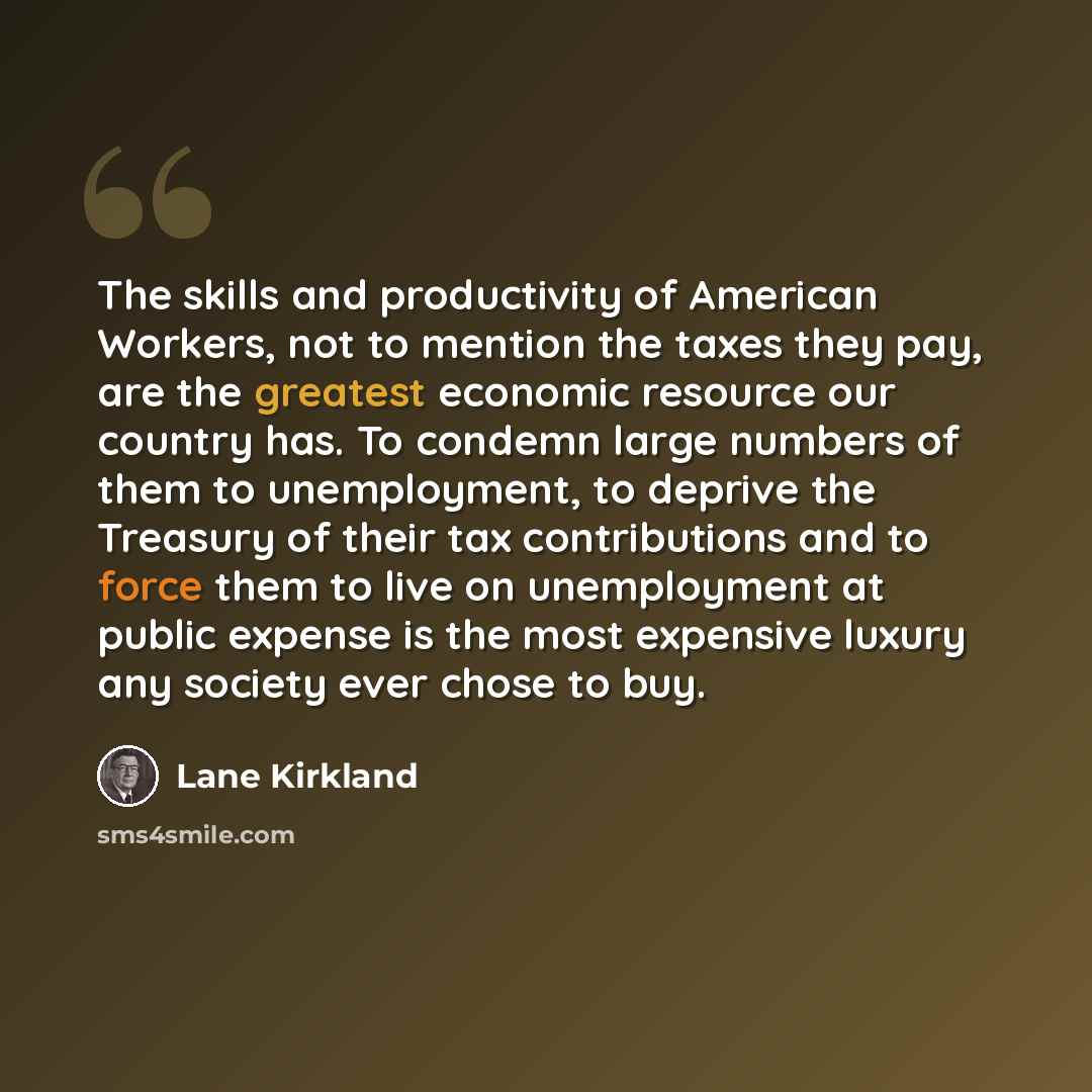 “The skills and productivity of American Workers, not to mention the taxes they pay, are the greatest economic resource our country has. To condemn large numbers of them to unemployment, to deprive the Treasury of their tax contributions and to force them to live on unemployment at public expense…” quote by Lane Kirkland