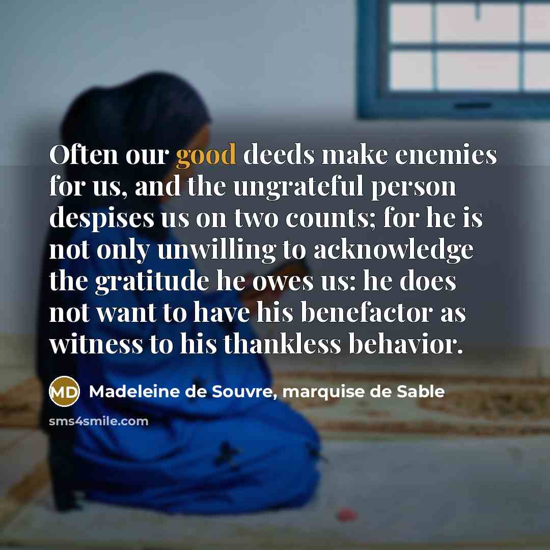 “Often our good deeds make enemies for us, and the ungrateful person despises us on two counts; for he is not only unwilling to acknowledge the gratitude he owes us: he does not want to have his benefactor as witness to his thankless behavior.” quote by Madeleine de Souvre, marquise de Sable