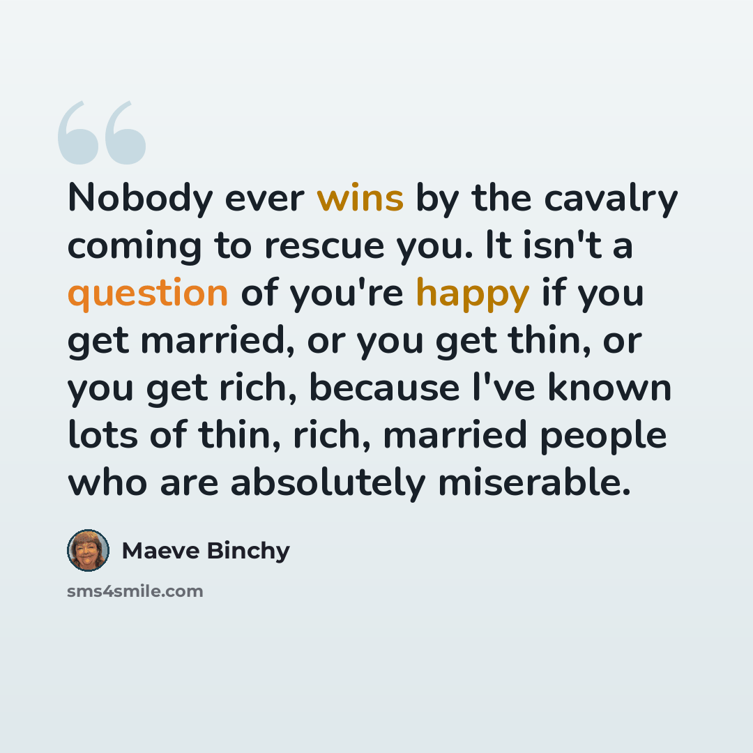 “Nobody ever wins by the cavalry coming to rescue you. It isn't a question of you're happy if you get married, or you get thin, or you get rich, because I've known lots of thin, rich, married people who are absolutely miserable.” quote by Maeve Binchy