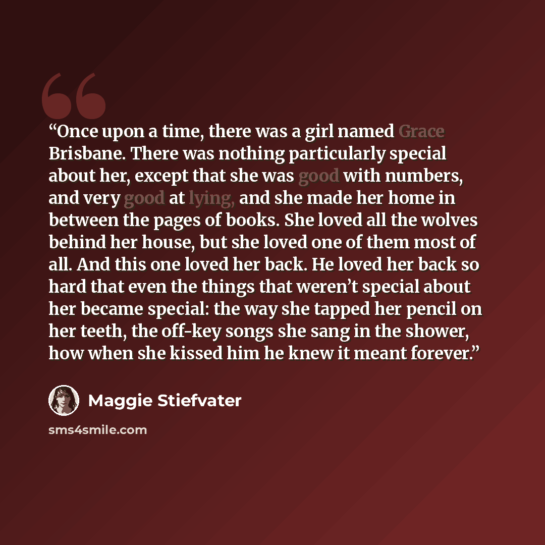 “Once upon a time, there was a girl named Grace Brisbane. There was nothing particularly special about her, except that she was good with numbers, and very good at lying, and she made her home in between the pages of books. She loved all the wolves behind her house, but she loved one of them most…” quote by Maggie Stiefvater