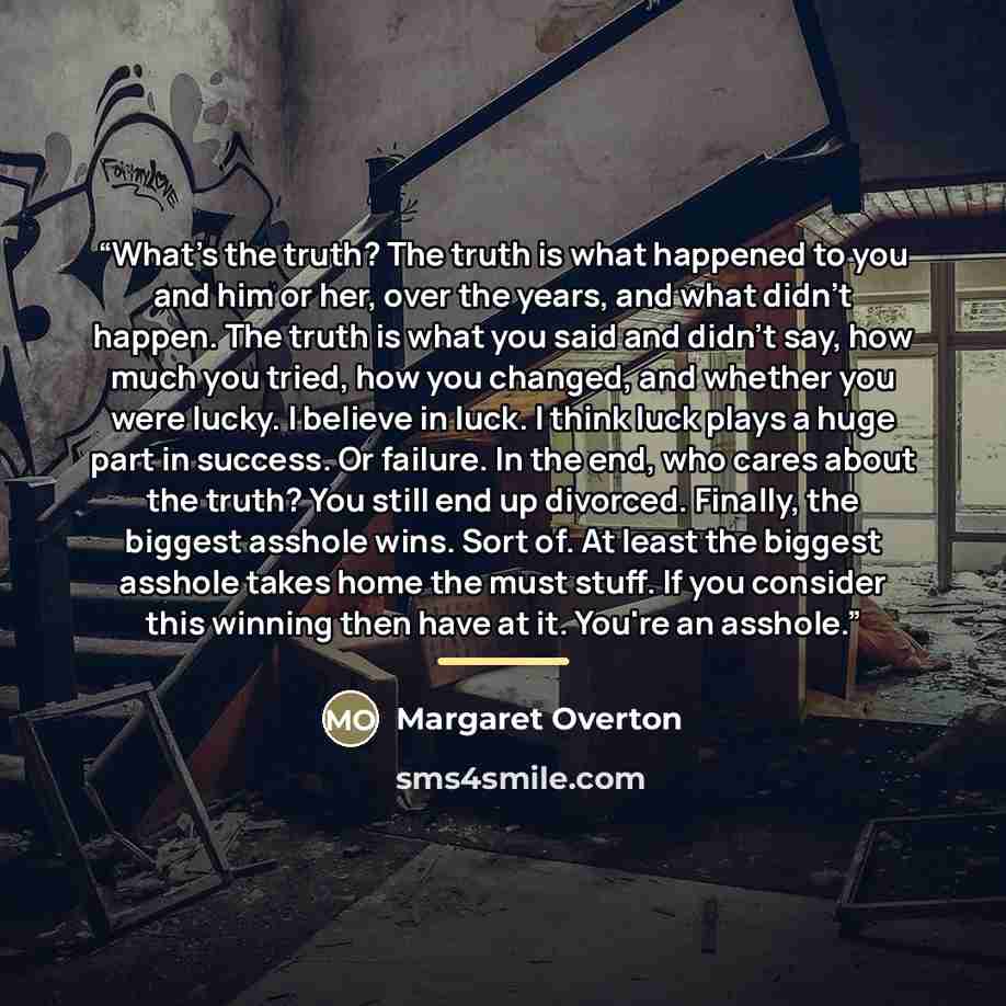 “What's the truth? The truth is what happened to you and him or her, over the years, and what didn't happen. The truth is what you said and didn't say, how much you tried, how you changed, and whether you were lucky. I believe in luck. I think luck plays a huge part in success. Or failure. In the…” quote by Margaret Overton