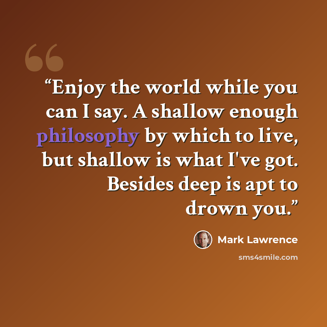 “Enjoy the world while you can I say. A shallow enough philosophy by which to live, but shallow is what I've got. Besides deep is apt to drown you.” quote by Mark Lawrence