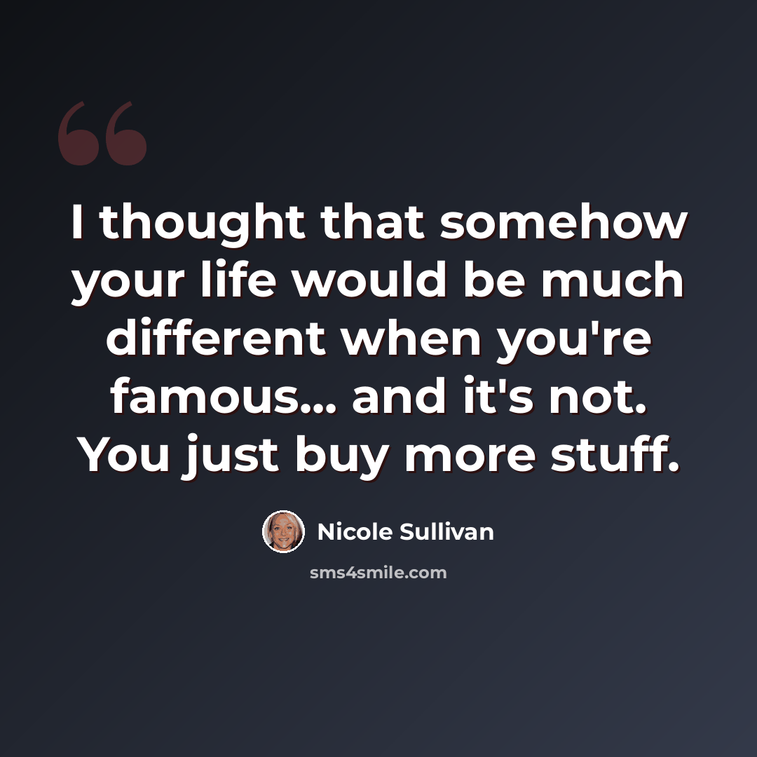 “I thought that somehow your life would be much different when you're famous... and it's not. You just buy more stuff.” quote by Nicole Sullivan