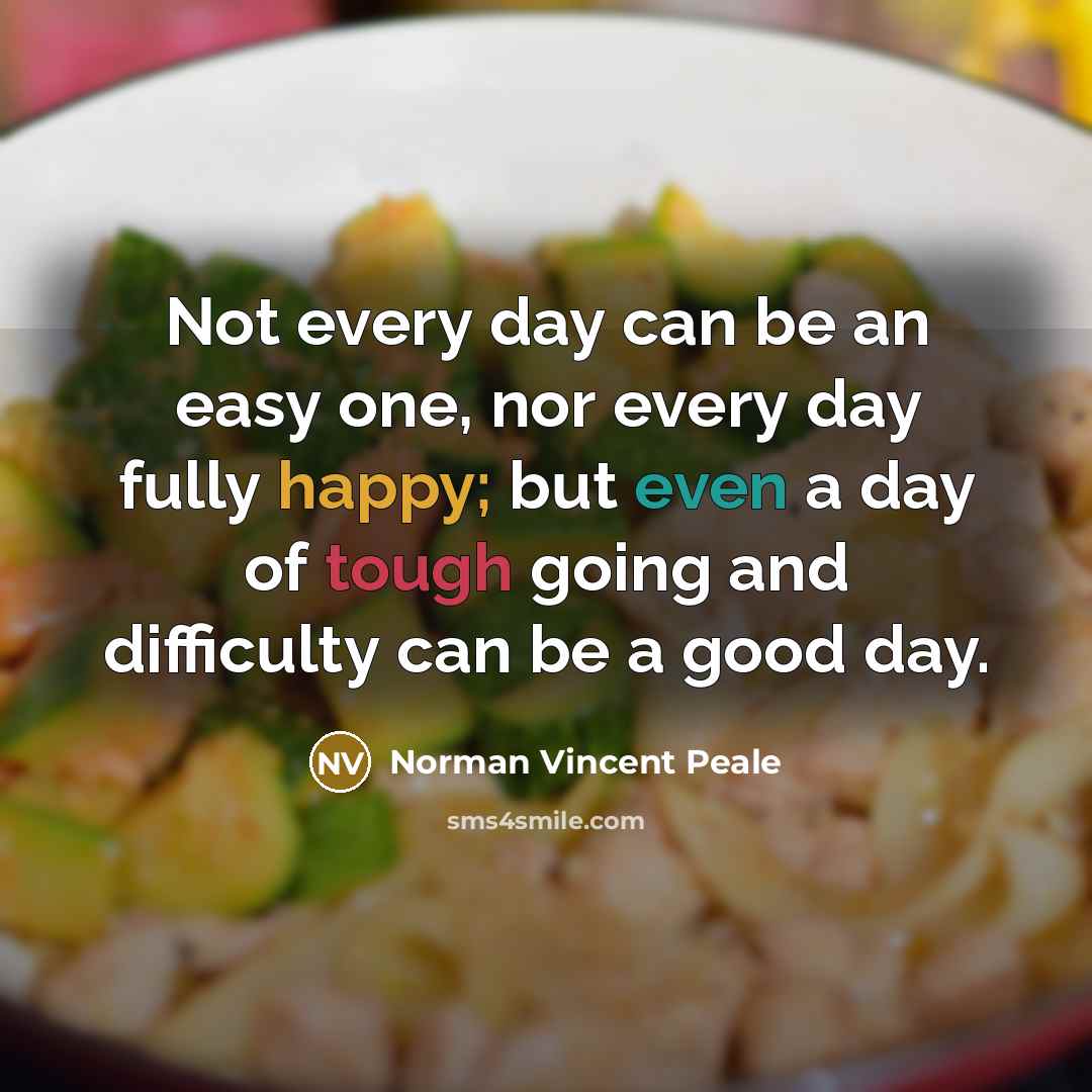 “Not every day can be an easy one, nor every day fully happy; but even a day of tough going and difficulty can be a good day.” quote by Norman Vincent Peale