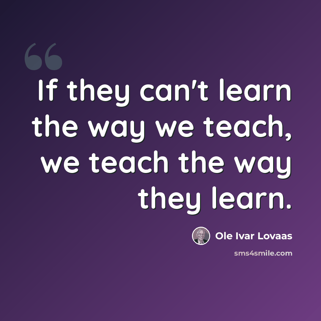 “If they can't learn the way we teach, we teach the way they learn.” quote by Ole Ivar Lovaas