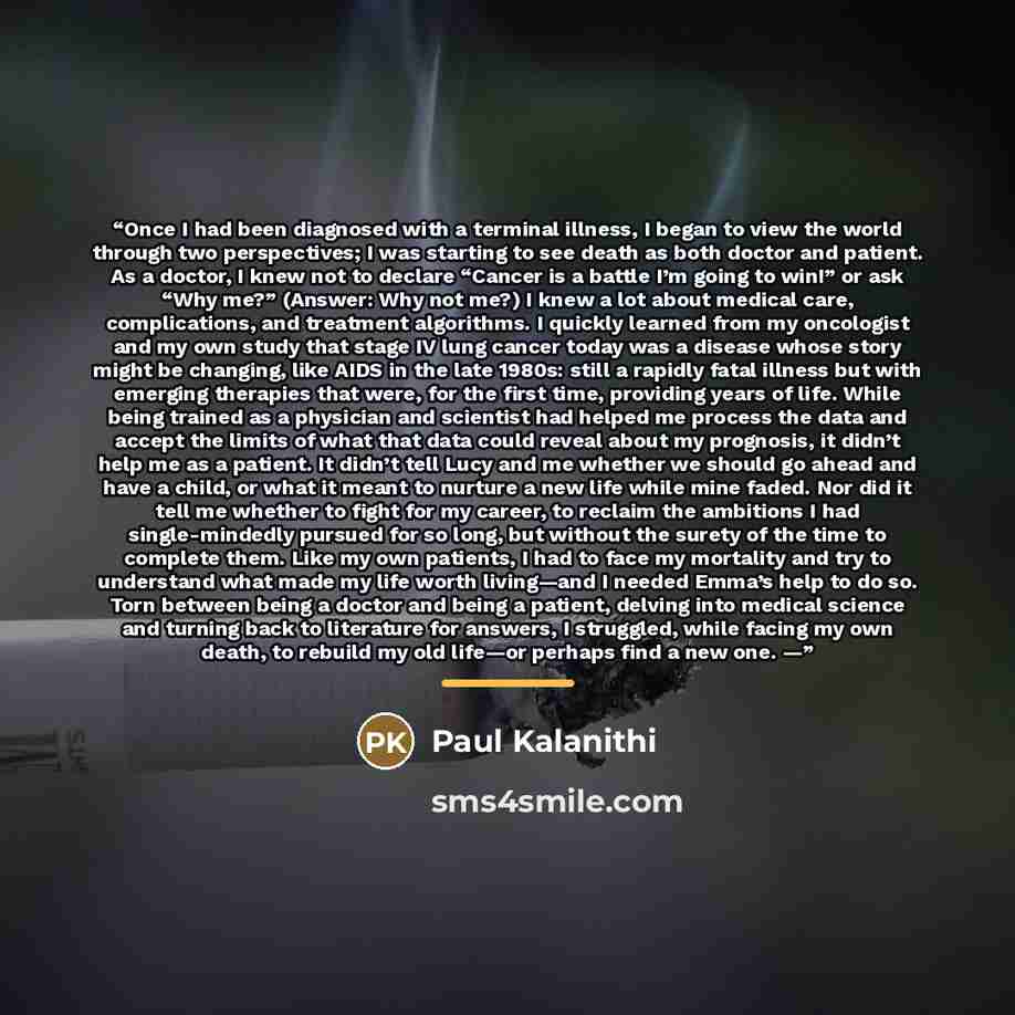 “Once I had been diagnosed with a terminal illness, I began to view the world through two perspectives; I was starting to see death as both doctor and patient. As a doctor, I knew not to declare “Cancer is a battle I’m going to win!” or ask “Why me?” (Answer: Why not me?) I knew a lot about medical…” quote by Paul Kalanithi