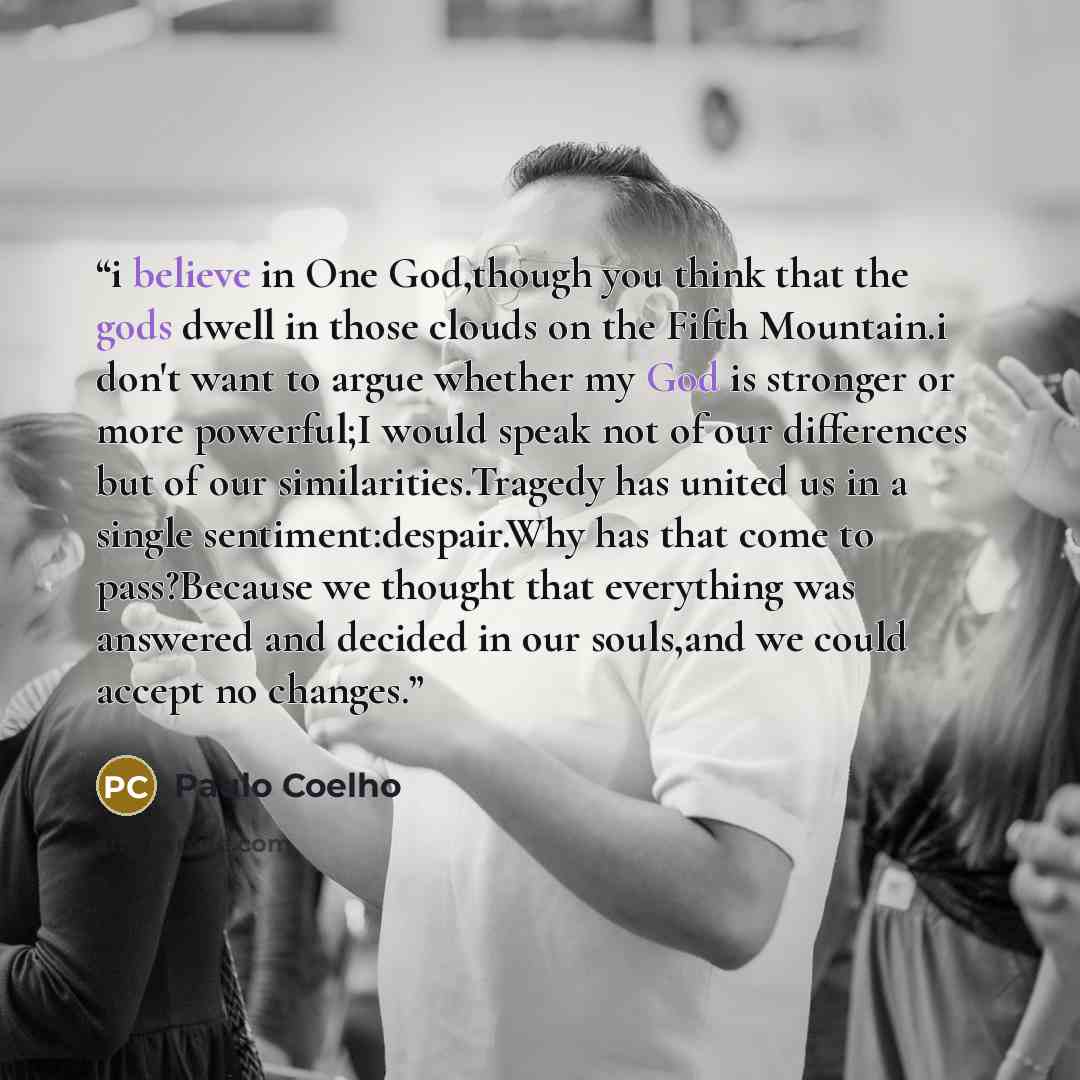 “i believe in One God,though you think that the gods dwell in those clouds on the Fifth Mountain.i don't want to argue whether my God is stronger or more powerful;I would speak not of our differences but of our similarities.Tragedy has united us in a single sentiment:despair.Why has that come to…” quote by Paulo Coelho