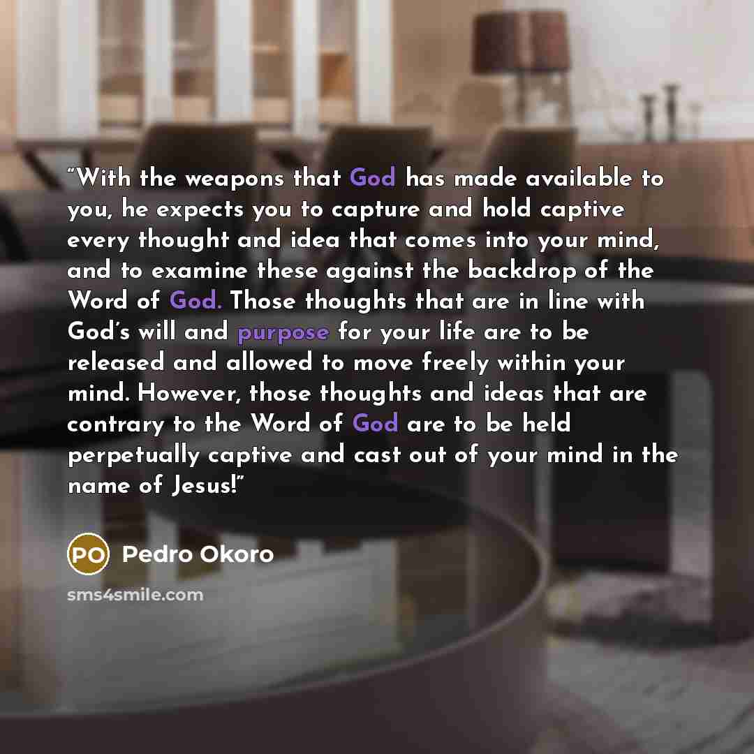“With the weapons that God has made available to you, he expects you to capture and hold captive every thought and idea that comes into your mind, and to examine these against the backdrop of the Word of God. Those thoughts that are in line with God’s will and purpose for your life are to be…” quote by Pedro Okoro
