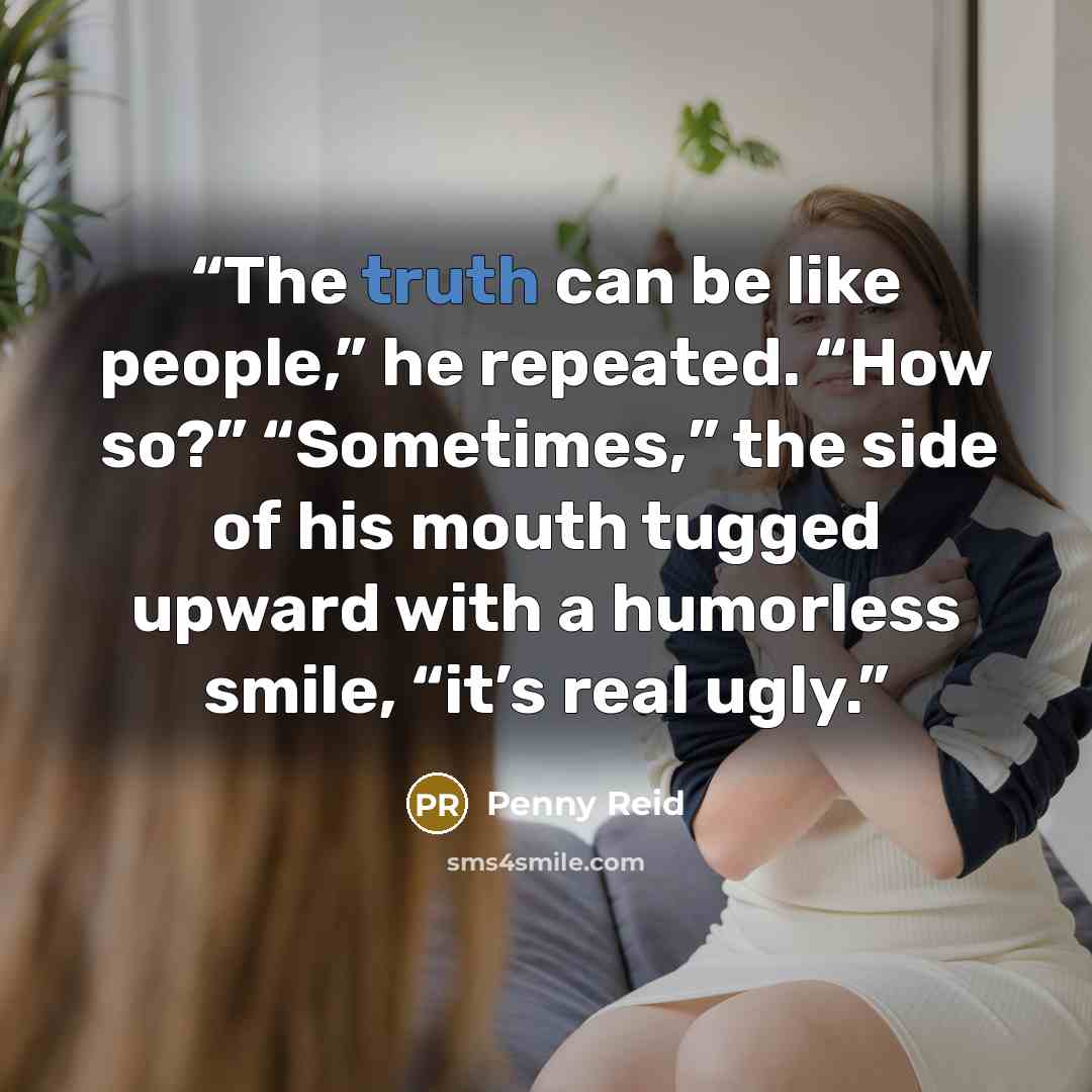 “The truth can be like people,” he repeated. “How so?” “Sometimes,” the side of his mouth tugged upward with a humorless smile, “it’s real ugly.” quote by Penny Reid