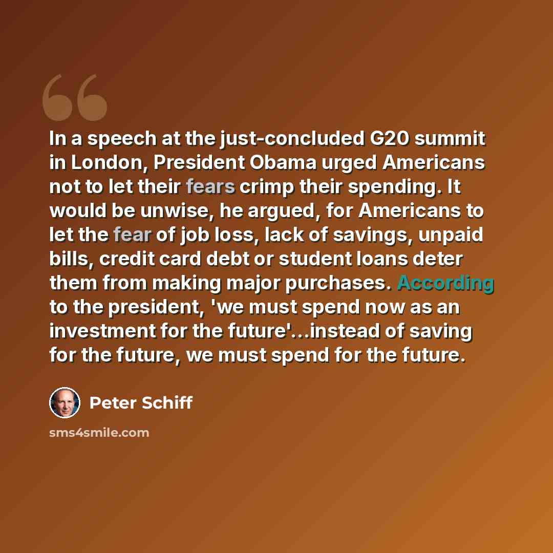 “In a speech at the just-concluded G20 summit in London, President Obama urged Americans not to let their fears crimp their spending. It would be unwise, he argued, for Americans to let the fear of job loss, lack of savings, unpaid bills, credit card debt or student loans deter them from making…” quote by Peter Schiff