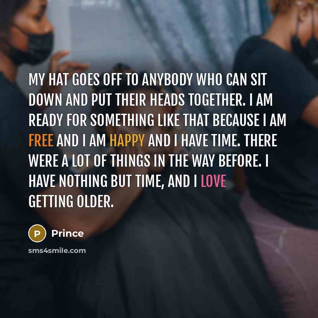 “My hat goes off to anybody who can sit down and put their heads together. I am ready for something like that because I am free and I am happy and I have time. There were a lot of things in the way before. I have nothing but time, and I love getting older.” quote by Prince