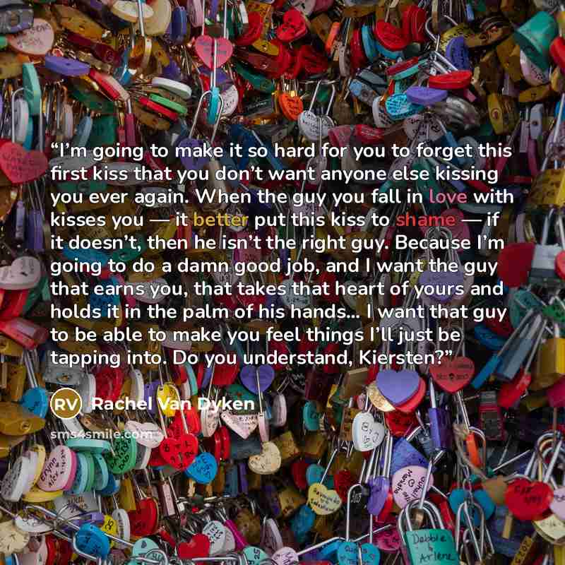 “I’m going to make it so hard for you to forget this first kiss that you don’t want anyone else kissing you ever again. When the guy you fall in love with kisses you — it better put this kiss to shame — if it doesn’t, then he isn’t the right guy. Because I’m going to do a damn good job, and I want…” quote by Rachel Van Dyken