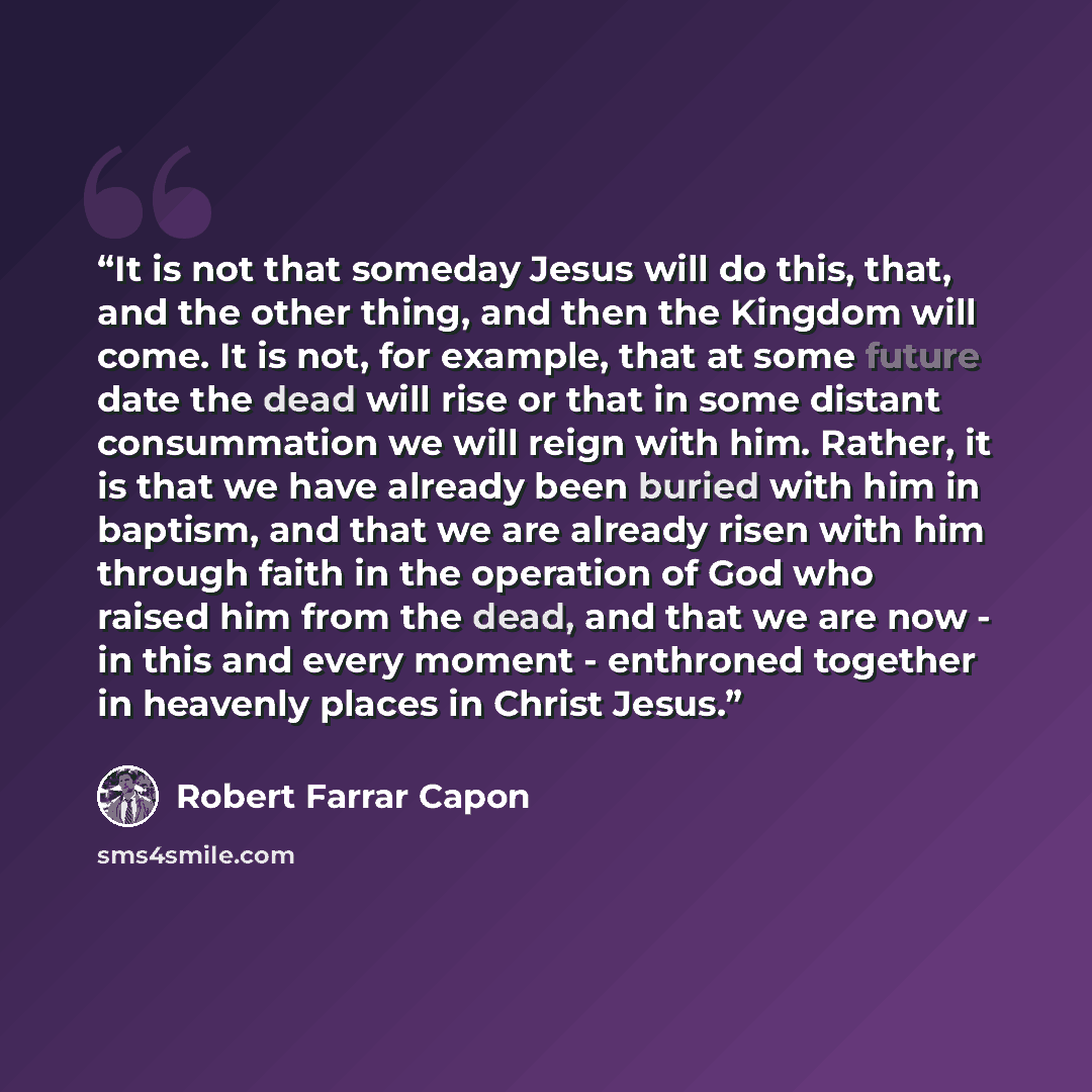 “It is not that someday Jesus will do this, that, and the other thing, and then the Kingdom will come. It is not, for example, that at some future date the dead will rise or that in some distant consummation we will reign with him. Rather, it is that we have already been buried with him in baptism…” quote by Robert Farrar Capon