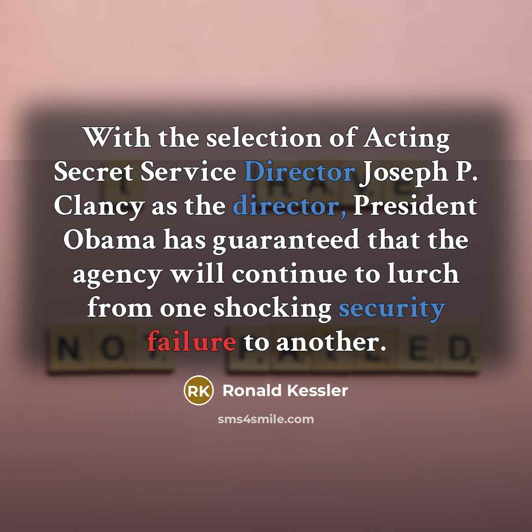 “With the selection of Acting Secret Service Director Joseph P. Clancy as the director, President Obama has guaranteed that the agency will continue to lurch from one shocking security failure to another.” quote by Ronald Kessler