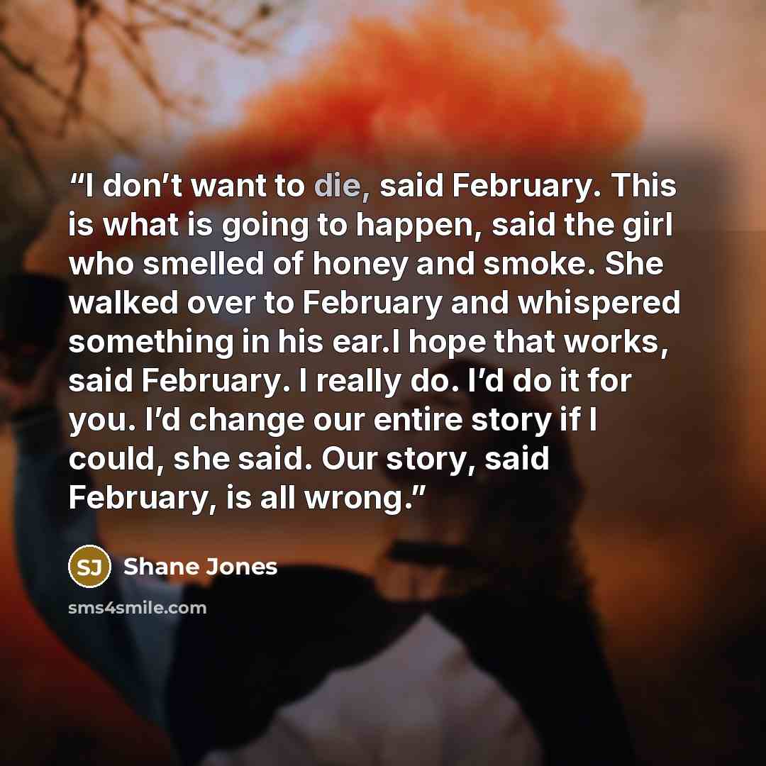 “I don’t want to die, said February. This is what is going to happen, said the girl who smelled of honey and smoke. She walked over to February and whispered something in his ear.I hope that works, said February. I really do. I’d do it for you. I’d change our entire story if I could, she said. Our…” quote by Shane Jones