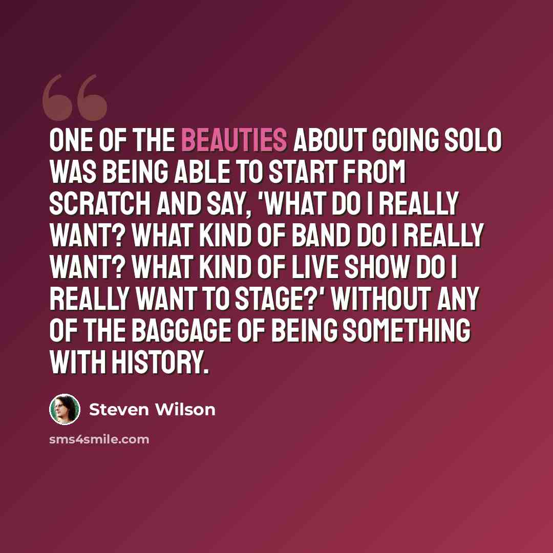 “One of the beauties about going solo was being able to start from scratch and say, 'What do I really want? What kind of band do I really want? What kind of live show do I really want to stage?' Without any of the baggage of being something with history.” quote by Steven Wilson