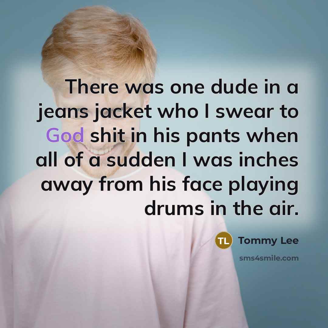 “There was one dude in a jeans jacket who I swear to God shit in his pants when all of a sudden I was inches away from his face playing drums in the air.” quote by Tommy Lee