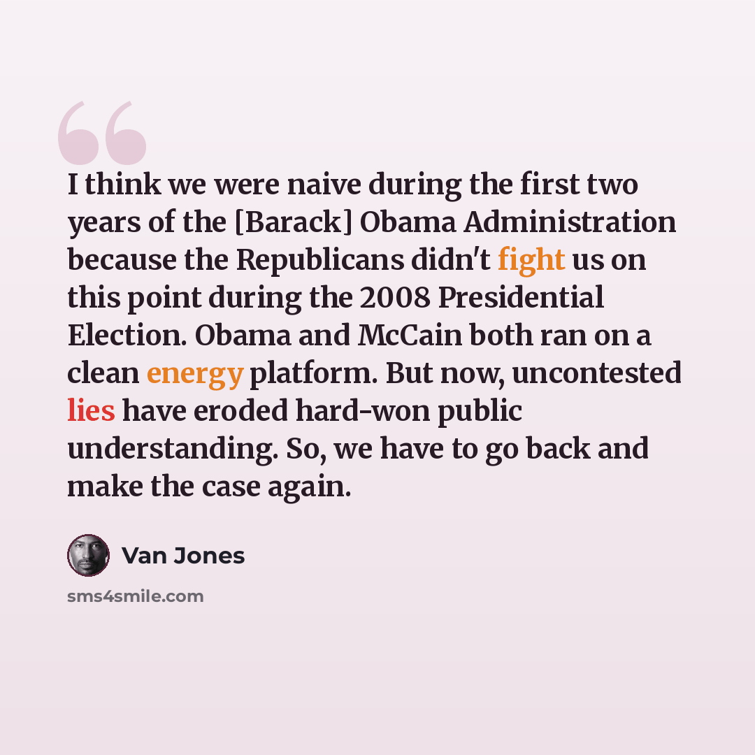 “I think we were naive during the first two years of the [Barack] Obama Administration because the Republicans didn't fight us on this point during the 2008 Presidential Election. Obama and McCain both ran on a clean energy platform. But now, uncontested lies have eroded hard-won public…” quote by Van Jones