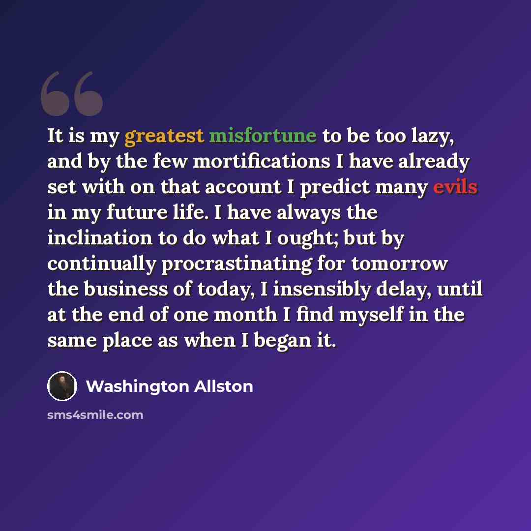 “It is my greatest misfortune to be too lazy, and by the few mortifications I have already set with on that account I predict many evils in my future life. I have always the inclination to do what I ought; but by continually procrastinating for tomorrow the business of today, I insensibly delay…” quote by Washington Allston