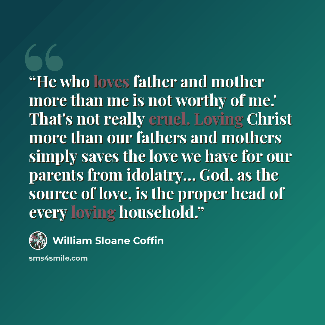 “He who loves father and mother more than me is not worthy of me.' That's not really cruel. Loving Christ more than our fathers and mothers simply saves the love we have for our parents from idolatry… God, as the source of love, is the proper head of every loving household.” quote by William Sloane Coffin