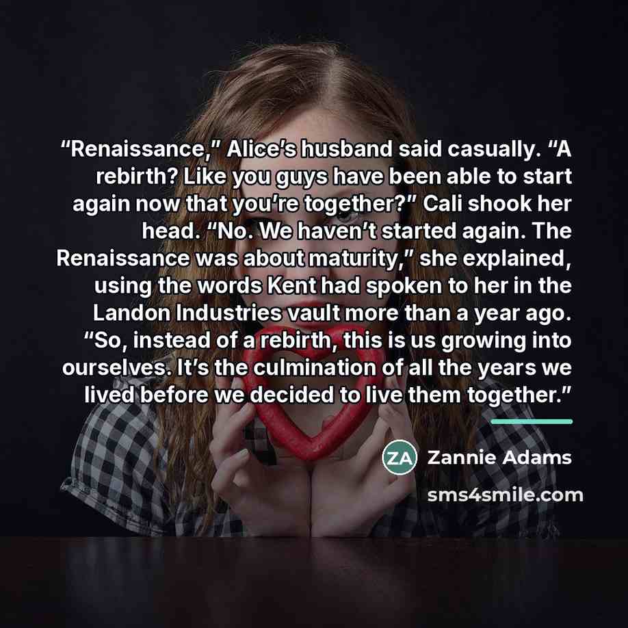 “Renaissance,” Alice’s husband said casually. “A rebirth? Like you guys have been able to start again now that you’re together?” Cali shook her head. “No. We haven’t started again. The Renaissance was about maturity,” she explained, using the words Kent had spoken to her in the Landon Industries…” quote by Zannie Adams