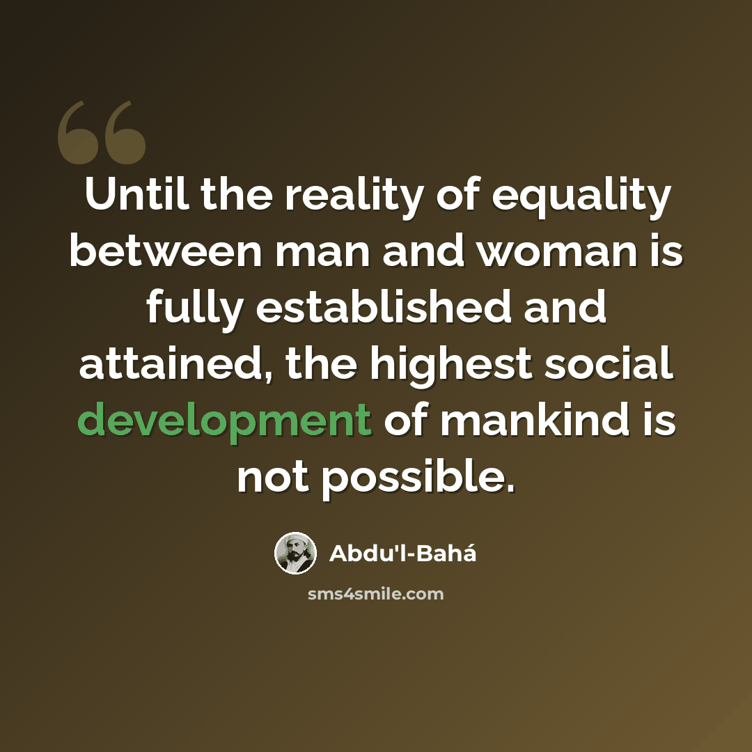 “Until the reality of equality between man and woman is fully established and attained, the highest social development of mankind is not possible.” quote by Abdu'l-Bahá