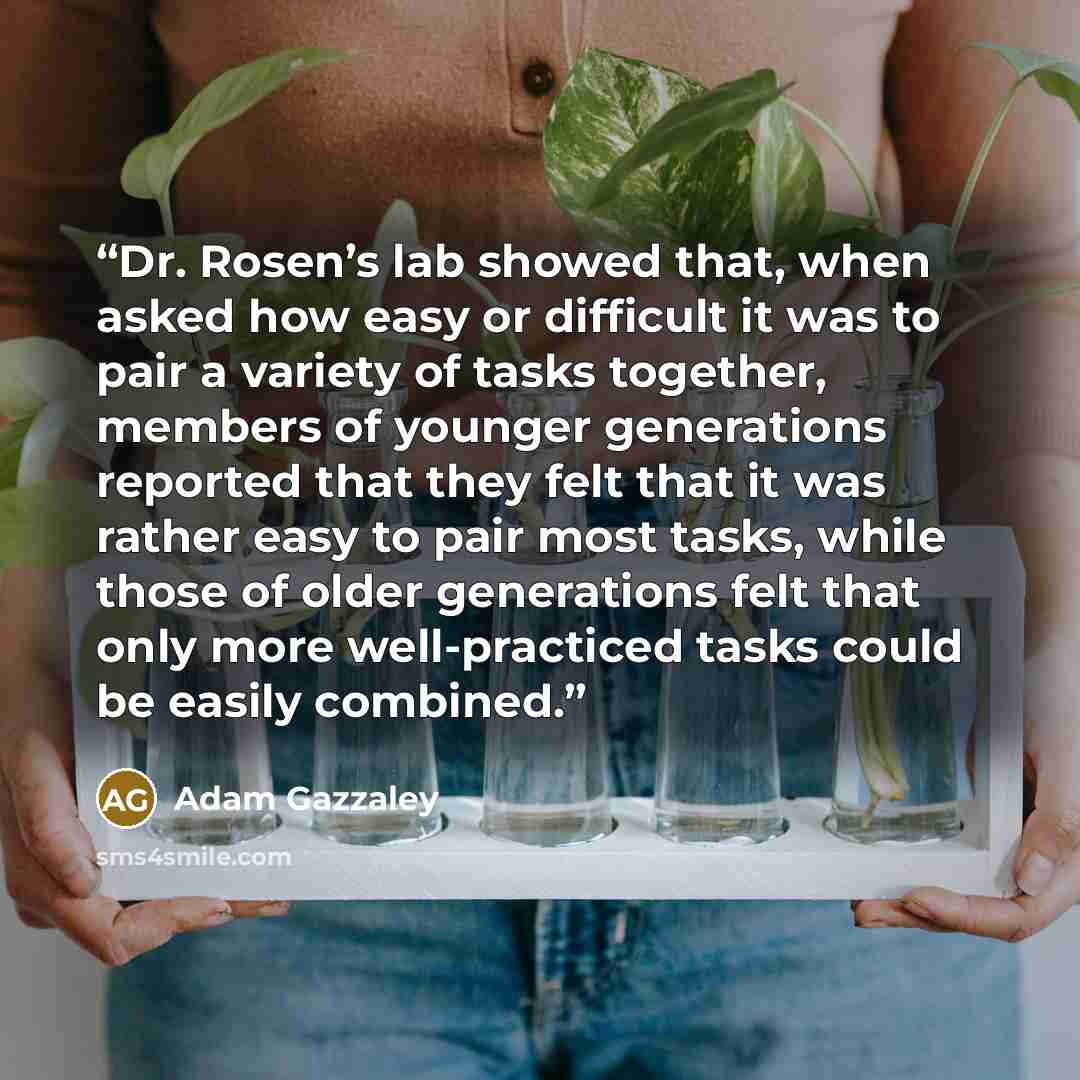 “Dr. Rosen’s lab showed that, when asked how easy or difficult it was to pair a variety of tasks together, members of younger generations reported that they felt that it was rather easy to pair most tasks, while those of older generations felt that only more well-practiced tasks could be easily…” quote by Adam Gazzaley