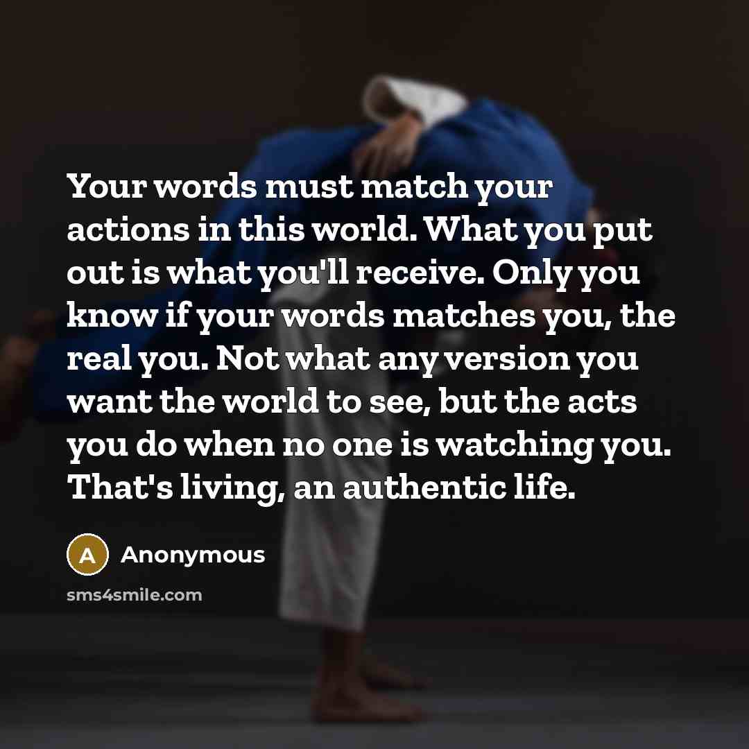 “Your words must match your actions in this world. What you put out is what you'll receive. Only you know if your words matches you, the real you. Not what any version you want the world to see, but the acts you do when no one is watching you. That's living, an authentic life.” quote by Anonymous
