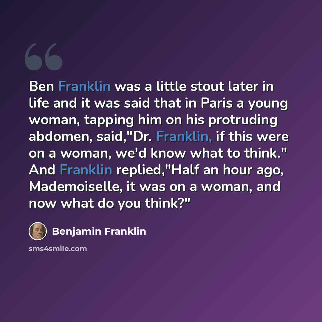 “Ben Franklin was a little stout later in life and it was said that in Paris a young woman, tapping him on his protruding abdomen, said,"Dr. Franklin, if this were on a woman, we'd know what to think." And Franklin replied,"Half an hour ago, Mademoiselle, it was on a woman, and now what do you…” quote by Benjamin Franklin
