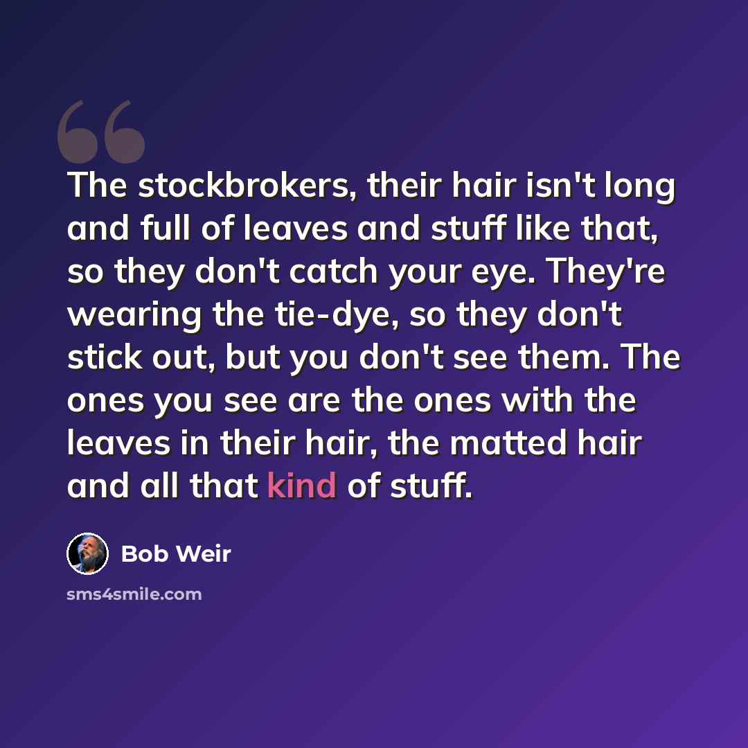 “The stockbrokers, their hair isn't long and full of leaves and stuff like that, so they don't catch your eye. They're wearing the tie-dye, so they don't stick out, but you don't see them. The ones you see are the ones with the leaves in their hair, the matted hair and all that kind of stuff.” quote by Bob Weir
