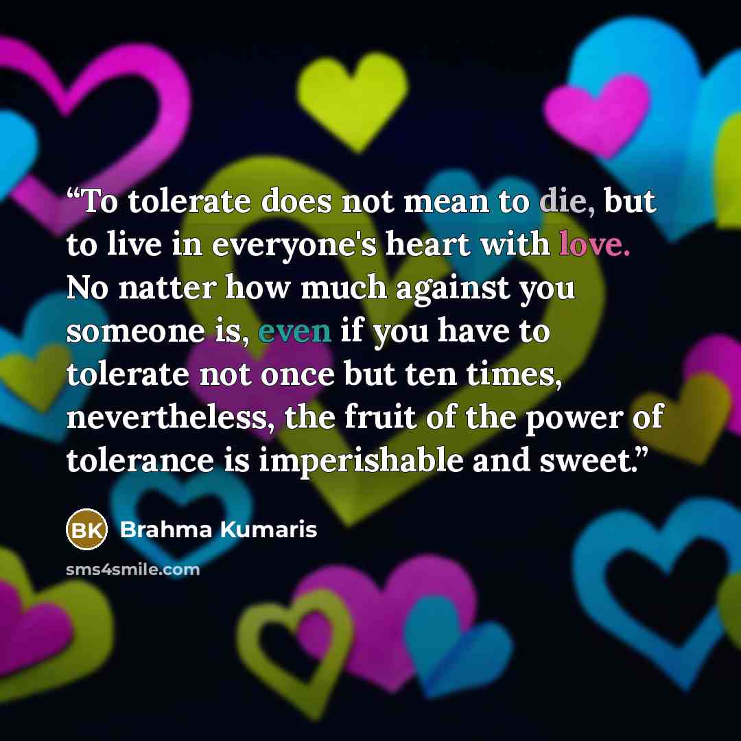 “To tolerate does not mean to die, but to live in everyone's heart with love. No natter how much against you someone is, even if you have to tolerate not once but ten times, nevertheless, the fruit of the power of tolerance is imperishable and sweet.” quote by Brahma Kumaris